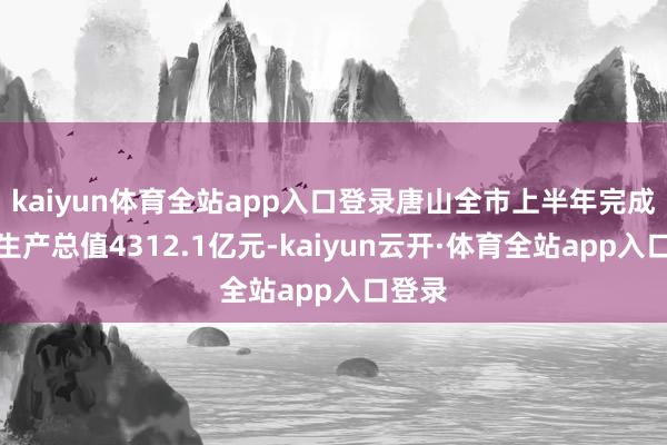 kaiyun体育全站app入口登录唐山全市上半年完成地区生产总值4312.1亿元-kaiyun云开·体育全站app入口登录