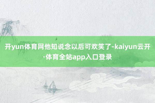 开yun体育网他知说念以后可欢笑了-kaiyun云开·体育全站app入口登录