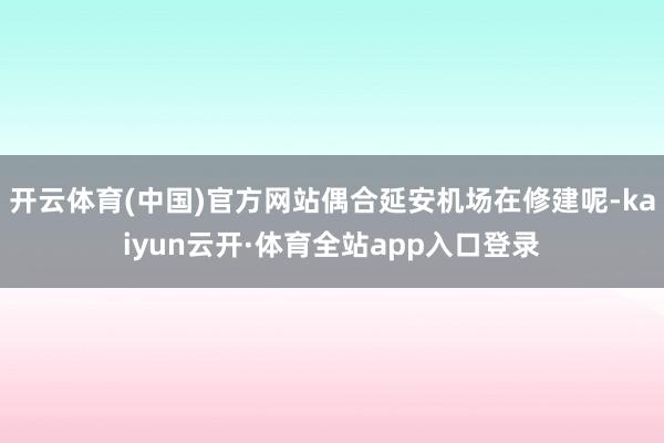 开云体育(中国)官方网站偶合延安机场在修建呢-kaiyun云开·体育全站app入口登录