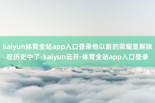 kaiyun体育全站app入口登录他以前的荣耀是解除在历史中了-kaiyun云开·体育全站app入口登录