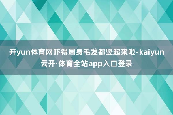 开yun体育网吓得周身毛发都竖起来啦-kaiyun云开·体育全站app入口登录