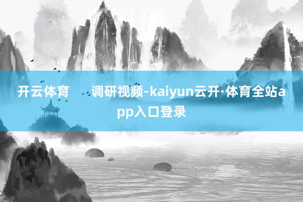 开云体育      调研视频-kaiyun云开·体育全站app入口登录