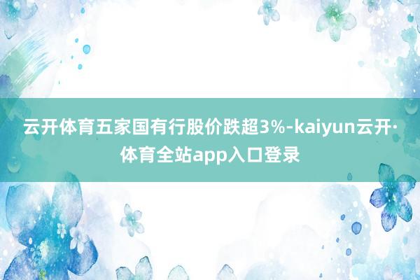 云开体育五家国有行股价跌超3%-kaiyun云开·体育全站app入口登录