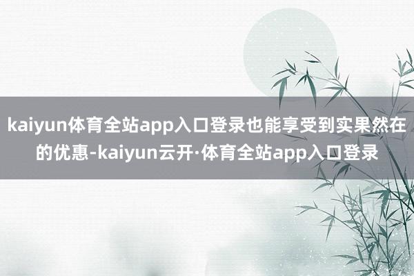 kaiyun体育全站app入口登录也能享受到实果然在的优惠-kaiyun云开·体育全站app入口登录