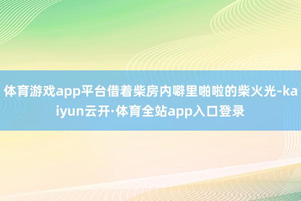 体育游戏app平台借着柴房内噼里啪啦的柴火光-kaiyun云开·体育全站app入口登录