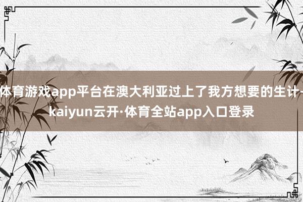 体育游戏app平台在澳大利亚过上了我方想要的生计-kaiyun云开·体育全站app入口登录