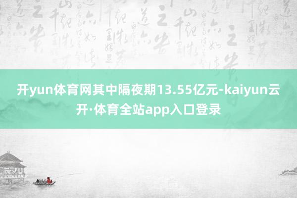 开yun体育网其中隔夜期13.55亿元-kaiyun云开·体育全站app入口登录