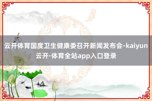 云开体育国度卫生健康委召开新闻发布会-kaiyun云开·体育全站app入口登录