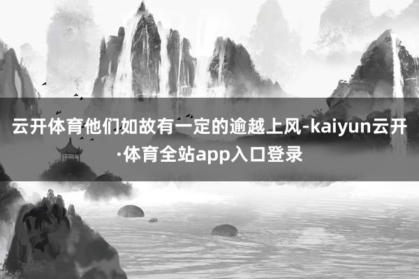 云开体育他们如故有一定的逾越上风-kaiyun云开·体育全站app入口登录