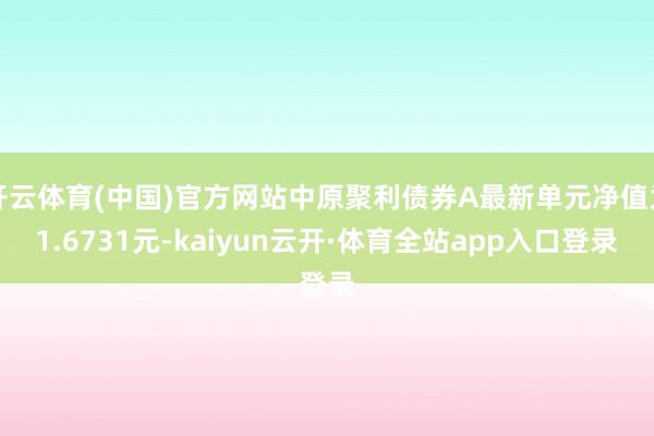 开云体育(中国)官方网站中原聚利债券A最新单元净值为1.6731元-kaiyun云开·体育全站app入口登录