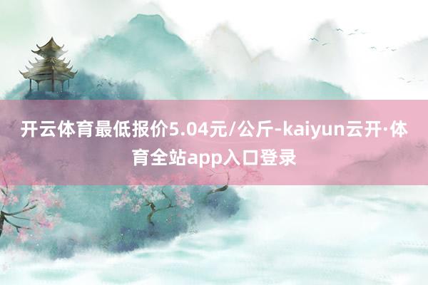 开云体育最低报价5.04元/公斤-kaiyun云开·体育全站app入口登录