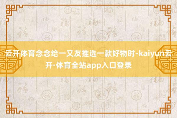 云开体育念念给一又友推选一款好物时-kaiyun云开·体育全站app入口登录