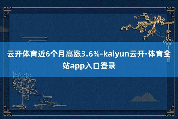 云开体育近6个月高涨3.6%-kaiyun云开·体育全站app入口登录