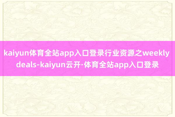 kaiyun体育全站app入口登录行业资源之weekly deals-kaiyun云开·体育全站app入口登录