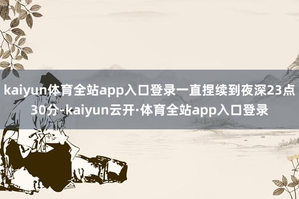 kaiyun体育全站app入口登录一直捏续到夜深23点30分-kaiyun云开·体育全站app入口登录