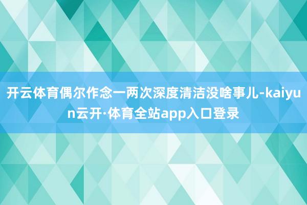 开云体育偶尔作念一两次深度清洁没啥事儿-kaiyun云开·体育全站app入口登录