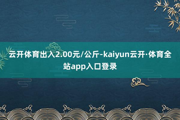 云开体育出入2.00元/公斤-kaiyun云开·体育全站app入口登录