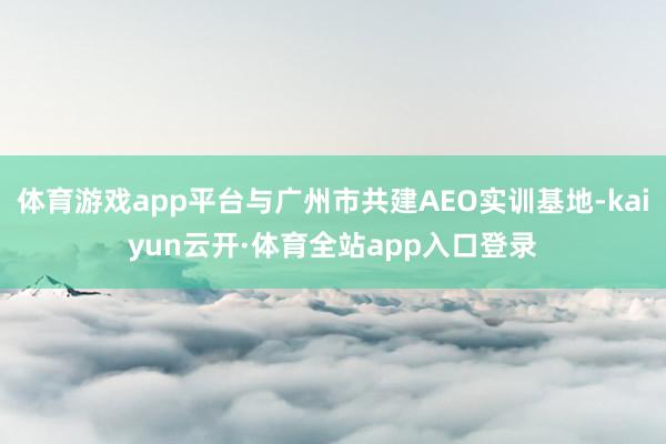 体育游戏app平台与广州市共建AEO实训基地-kaiyun云开·体育全站app入口登录