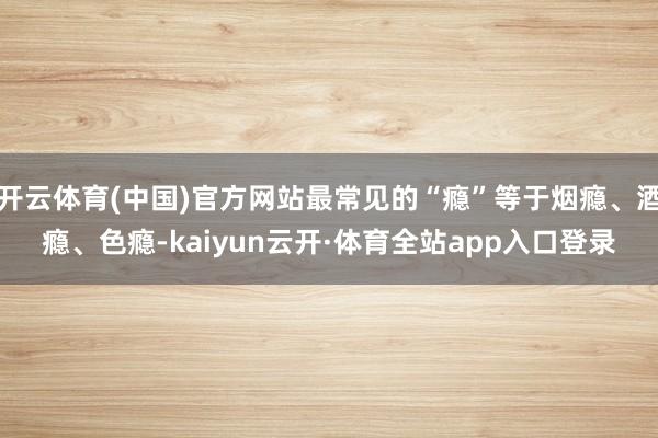 开云体育(中国)官方网站最常见的“瘾”等于烟瘾、酒瘾、色瘾-kaiyun云开·体育全站app入口登录