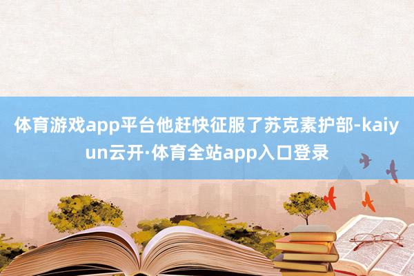 体育游戏app平台他赶快征服了苏克素护部-kaiyun云开·体育全站app入口登录