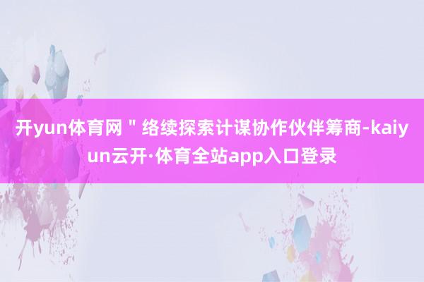 开yun体育网＂络续探索计谋协作伙伴筹商-kaiyun云开·体育全站app入口登录