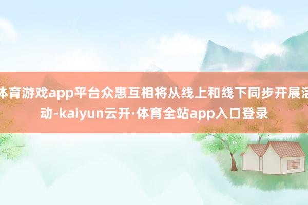 体育游戏app平台众惠互相将从线上和线下同步开展活动-kaiyun云开·体育全站app入口登录