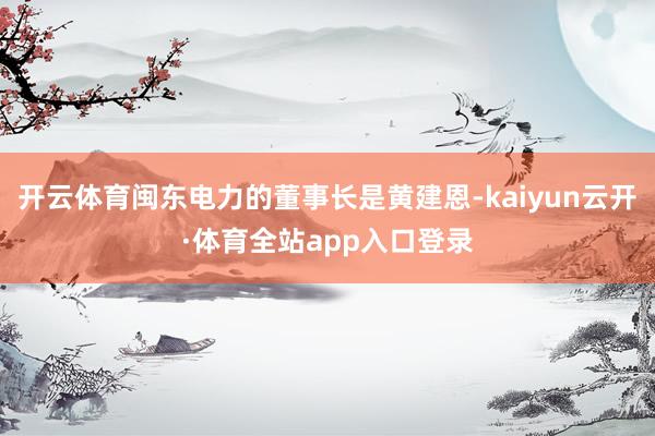 开云体育闽东电力的董事长是黄建恩-kaiyun云开·体育全站app入口登录