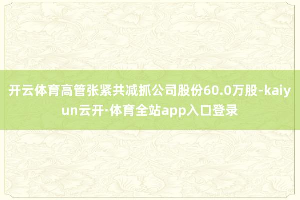 开云体育高管张紧共减抓公司股份60.0万股-kaiyun云开·体育全站app入口登录