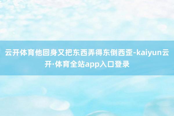 云开体育他回身又把东西弄得东倒西歪-kaiyun云开·体育全站app入口登录