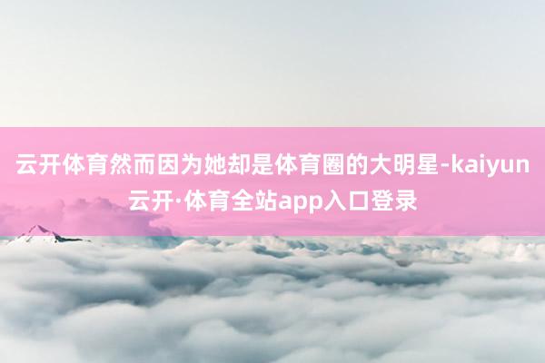 云开体育然而因为她却是体育圈的大明星-kaiyun云开·体育全站app入口登录