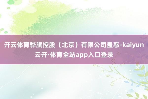 开云体育骅旗控股（北京）有限公司蛊惑-kaiyun云开·体育全站app入口登录